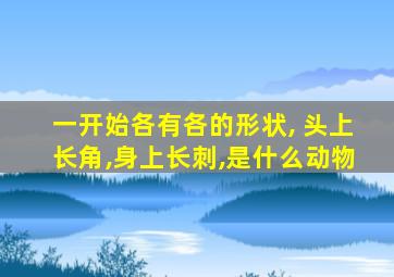 一开始各有各的形状, 头上长角,身上长刺,是什么动物